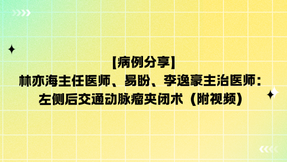【病例分享】林亦海主任医师、易盼、李逸豪主治医师：左侧后交通动脉瘤夹闭术（附视频）