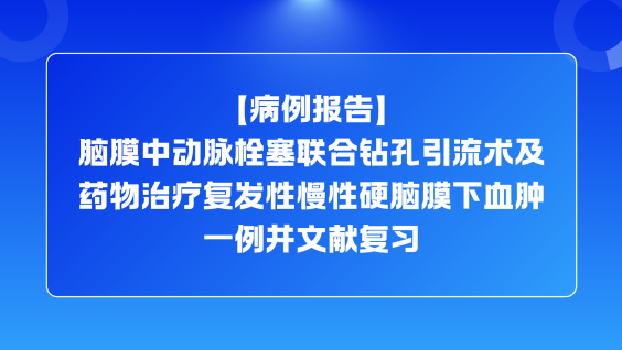 【病例报告】脑膜中动脉栓塞联合钻孔引流术及药物治疗复发性慢性硬脑膜下血肿一例并文献复习